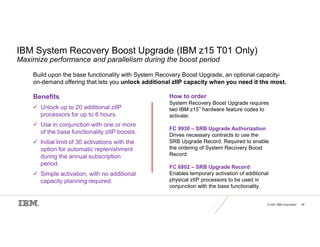© 2021 IBM Corporation 49
IBM System Recovery Boost Upgrade (IBM z15 T01 Only)
Maximize performance and parallelism during the boost period
Build upon the base functionality with System Recovery Boost Upgrade, an optional capacity-
on-demand offering that lets you unlock additional zIIP capacity when you need it the most.
Benefits
 Unlock up to 20 additional zIIP
processors for up to 6 hours.
 Use in conjunction with one or more
of the base functionality zIIP boosts.
 Initial limit of 30 activations with the
option for automatic replenishment
during the annual subscription
period.
 Simple activation, with no additional
capacity planning required.
How to order
System Recovery Boost Upgrade requires
two IBM z15™ hardware feature codes to
activate:
FC 9930 – SRB Upgrade Authorization
Drives necessary contracts to use the
SRB Upgrade Record. Required to enable
the ordering of System Recovery Boost
Record.
FC 6802 – SRB Upgrade Record
Enables temporary activation of additional
physical zIIP processors to be used in
conjunction with the base functionality.
 