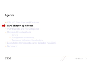 © 2021 IBM Corporation 5
Agenda
 IBM z15 Functions and Features
 z/OS Support by Release
 PSP Buckets and Fix Categories
 Upgrade Considerations
• General
• z15 Upgrade Considerations
• Sysplex and Multisystem Considerations
 Exploitation Considerations for Selected Functions
 Summary
 