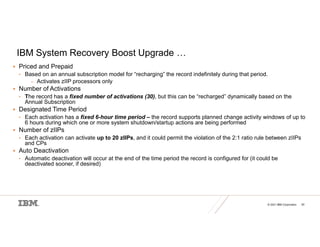 © 2021 IBM Corporation 50
IBM System Recovery Boost Upgrade …
 Priced and Prepaid
• Based on an annual subscription model for “recharging” the record indefinitely during that period.
– Activates zIIP processors only
 Number of Activations
• The record has a fixed number of activations (30), but this can be “recharged” dynamically based on the
Annual Subscription
 Designated Time Period
• Each activation has a fixed 6-hour time period – the record supports planned change activity windows of up to
6 hours during which one or more system shutdown/startup actions are being performed
 Number of zIIPs
• Each activation can activate up to 20 zIIPs, and it could permit the violation of the 2:1 ratio rule between zIIPs
and CPs
 Auto Deactivation
• Automatic deactivation will occur at the end of the time period the record is configured for (it could be
deactivated sooner, if desired)
 