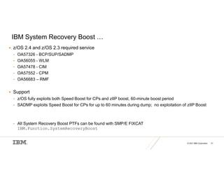 © 2021 IBM Corporation 51
IBM System Recovery Boost …
 z/OS 2.4 and z/OS 2.3 required service
• OA57326 - BCP/SUP/SADMP
• OA56055 - WLM
• OA57478 - CIM
• OA57552 - CPM
• OA56683 – RMF
 Support
• z/OS fully exploits both Speed Boost for CPs and zIIP boost, 60-minute boost period
• SADMP exploits Speed Boost for CPs for up to 60 minutes during dump; no exploitation of zIIP Boost
• All System Recovery Boost PTFs can be found with SMP/E FIXCAT
IBM.Function.SystemRecoveryBoost
 