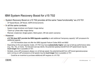 © 2021 IBM Corporation 52
IBM System Recovery Boost for z15 T02
 System Recovery Boost on z15 T02 provides all the same “base functionality” as z15 T01
• CP Speed Boost, zIIP Boost, GDPS Enhancements
 In all the same contexts:
• System image shutdown and System image startup
• “Catch-up” phase after image startup
• Planned, Unplanned, Single-system, Multi-system, DR site switch scenarios
 However:
• z15 T02 does NOT provide the SRB Upgrade capability to add additional “temporary capacity” zIIP processors for
additional capacity
– z15 T02 therefore does not offer the SRB Upgrade Feature Codes 9930 and 6802
• Depending on the sub-capacity model, z15 T02 may have substantially higher sub-cap to full-cap performance ratios
(e.g. 10x, 15x, or more). For low-end sub-cap clients, the potential speedup benefit from CP speed boost may be
much larger than is possible on T01.
• Similarly, since zIIP processors always run at full-cap speed, the potential benefit from zIIP boost (general-purpose
work running on zIIP processors at full speed) may be much larger than is possible on T01
– Could be an incentive to purchase additional zIIP engines on z15 T02
 