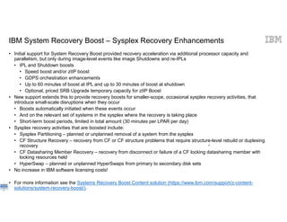 © 2018 IBM Corporation IB
IBM System Recovery Boost – Sysplex Recovery Enhancements
• Initial support for System Recovery Boost provided recovery acceleration via additional processor capacity and
parallelism, but only during image-level events like image Shutdowns and re-IPLs
• IPL and Shutdown boosts
• Speed boost and/or zIIP boost
• GDPS orchestration enhancements
• Up to 60 minutes of boost at IPL and up to 30 minutes of boost at shutdown
• Optional, priced SRB Upgrade temporary capacity for zIIP Boost
• New support extends this to provide recovery boosts for smaller-scope, occasional sysplex recovery activities, that
introduce small-scale disruptions when they occur
• Boosts automatically initiated when these events occur
• And on the relevant set of systems in the sysplex where the recovery is taking place
• Short-term boost periods, limited in total amount (30 minutes per LPAR per day)
• Sysplex recovery activities that are boosted include:
• Sysplex Partitioning – planned or unplanned removal of a system from the sysplex
• CF Structure Recovery – recovery from CF or CF structure problems that require structure-level rebuild or duplexing
recovery
• CF Datasharing Member Recovery – recovery from disconnect or failure of a CF locking datasharing member with
locking resources held
• HyperSwap – planned or unplanned HyperSwaps from primary to secondary disk sets
• No increase in IBM software licensing costs!
• For more information see the Systems Recovery Boost Content solution (https://www.ibm.com/support/z-content-
solutions/system-recovery-boost/).
53
 