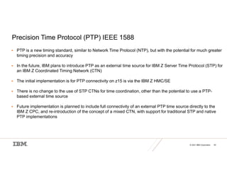 © 2021 IBM Corporation 54
Precision Time Protocol (PTP) IEEE 1588
 PTP is a new timing standard, similar to Network Time Protocol (NTP), but with the potential for much greater
timing precision and accuracy
 In the future, IBM plans to introduce PTP as an external time source for IBM Z Server Time Protocol (STP) for
an IBM Z Coordinated Timing Network (CTN)
 The initial implementation is for PTP connectivity on z15 is via the IBM Z HMC/SE
 There is no change to the use of STP CTNs for time coordination, other than the potential to use a PTP-
based external time source
 Future implementation is planned to include full connectivity of an external PTP time source directly to the
IBM Z CPC, and re-introduction of the concept of a mixed CTN, with support for traditional STP and native
PTP implementations
 