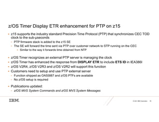 © 2021 IBM Corporation 55
z/OS Timer Display ETR enhancement for PTP on z15
 z15 supports the industry standard Precision Time Protocol (PTP) that synchronizes CEC TOD
clock to the sub-µseconds
• PTP firmware stack is added to the z15 SE
• The SE will forward the time sent via PTP over customer network to STP running on the CEC
 Similar to the way it forwards time obtained from NTP
 z/OS Timer recognizes an external PTP server is managing the clock
 z/OS Timer has enhanced the response from DISPLAY ETR to include ETS ID in IEA386I
 z/OS V2R4, z/OS V2R3 and z/OS V2R2 will support this function
 Customers need to setup and use PTP external server
• Function shipped as OA55887 and z/OS PTFs are available
• No z/OS setup is required
 Publications updated:
• z/OS MVS System Commands and z/OS MVS System Messages
 