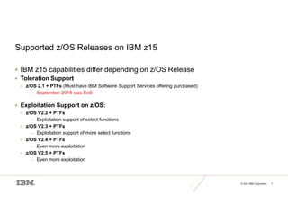 © 2021 IBM Corporation 7
Supported z/OS Releases on IBM z15
 IBM z15 capabilities differ depending on z/OS Release
 Toleration Support
• z/OS 2.1 + PTFs (Must have IBM Software Support Services offering purchased)
– September 2018 was EoS
 Exploitation Support on z/OS:
• z/OS V2.2 + PTFs
– Exploitation support of select functions
• z/OS V2.3 + PTFs
– Exploitation support of more select functions
• z/OS V2.4 + PTFs
– Even more exploitation
• z/OS V2.5 + PTFs
– Even more exploitation
 