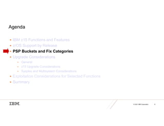 © 2021 IBM Corporation 8
Agenda
 IBM z15 Functions and Features
 z/OS Support by Release
 PSP Buckets and Fix Categories
 Upgrade Considerations
• General
• z15 Upgrade Considerations
• Sysplex and Multisystem Considerations
 Exploitation Considerations for Selected Functions
 Summary
 