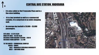 CENTRAL BUS STATION, VADODARA
SITE AREA – 22,325 SQ.M
BUILT-UP AREA – 40,150 SQ.M
DISTANCE FROM RAILWAY STATION – 200 M
DISTANCE FROM AIRPORT – 5.2 KM
TO THE NORTH – COMMERCIAL COMPLEX
SOUTH – SHOPS
EAST – MAHARAJA SAYAJIRAO UNIVERSITY
WEST – 18M WIDE ROAD
• It is also called as Ved Transcube Plaza and is a
five-store building.
• It is a bus terminal as well as a commercial
complex. It is comprised of an entire shopping
mall.
• An average day footfall is 28,000 – 35,000
passengers.
N
 