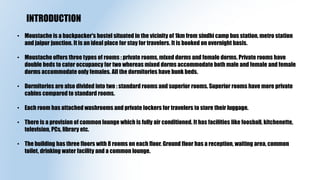 • Moustache is a backpacker's hostel situated in the vicinity of 1km from sindhi camp bus station, metro station
and jaipur junction. It is an ideal place for stay for travelers. It is booked on overnight basis.
• Moustache offers three types of rooms : private rooms, mixed dorms and female dorms. Private rooms have
double beds to cater occupancy for two whereas mixed dorms accommodate both male and female and female
dorms accommodate only females. All the dormitories have bunk beds.
• Dormitories are also divided into two : standard rooms and superior rooms. Superior rooms have more private
cabins compared to standard rooms.
• Each room has attached washrooms and private lockers for travelers to store their luggage.
• There is a provision of common lounge which is fully air conditioned. It has facilities like foosball, kitchenette,
television, PCs, library etc.
• The building has three floors with 8 rooms on each floor. Ground floor has a reception, waiting area, common
toilet, drinking water facility and a common lounge.
INTRODUCTION
 