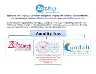 Zotality’s sites leverage predictive astrology (Jyotish) to build and manage compatibility in romantic and
matrimonial alliances through (1) astrological compatibility matching (Guna Milap), (2) predictions driven by
proprietary algorithms, and (3) sale of astrology related products & services.
Zotality Inc. (the Company) is a Delaware, US registered company with operations outsourced to India.
It owns astrology based (1) dating www.ZoMatch.com, and (2) matrimony www.KundaliMatrimony.com sites.
Astrological compatibility matching and
other proprietary algorithm based astro
services and predictions drive
KundalMatrimony.com and
ZoMatch.com
 