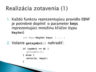 1. Každú funkciu reprezentujúcu pravidlo EBNF
je potrebné doplniť o parameter keys
reprezentujúci množinu kľúčov (typu
KeySet)
int Expr(KeySet keys) { ... }
2. Volanie getsymbol() nahradiť:
if (symbol == a) {
getsymbol();
} else {
error(e, keys);
}
 