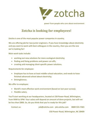 power from people who care about environment

Zotcha is looking for employees!
Zotcha is one of the most popular power companies in country.
We are offering job for two junior engineers. If you have knowledge about electricity
and you want to work with best colleagues in the country, then you are the one
we’re looking for!
Main work tasks include:
working out new solutions for more ecological electricity;
finding and fixing problems and power cut-offs;
creating and managing client-specific power solutions.
Requirements for employee:
Employee has to have at least middle school education, and needs to have
finished advanced school about electricity;
Drivinglicence.
We offer to employee:
World’s most effective work environment (based on last year survey);
Flexible salary.
You’ll start working at our headquarters, located at 150 Power Road, Wilmington,
from 9AM to 5PM. Your salary will depend on amount of done projects, but will not
be less than $800. So, do you think that you’re ready for this job?
Contact us:

job@zotcha.com job.zotcha.com

0800 555-7365

150 Power Road, Wilmington, NC 28409

 