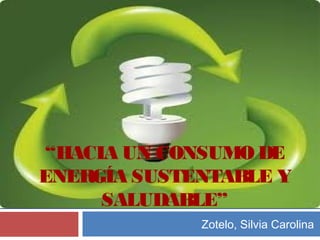 “HACIA UN CONSUMO DE
ENERGÍA SUSTENTABLE Y
SALUDABLE”
Zotelo, Silvia Carolina
 