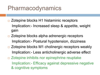 Pharmacodynamics
   Zotepine blocks H1 histaminic receptors
    Implication:- Increased sleep & appetite, weight
    gain
   Zotepine blocks alpha adrenergic receptors
    Implication:- Postural hypotension, dizziness
   Zotepine blocks M1 cholinergic receptors weakly
    Implication:- Less anticholinergic adverse effect
   Zotepine inhibits nor epinephrine reuptake
    Implication:- Efficacy against depressive negative
    & cognitive symptoms
 
