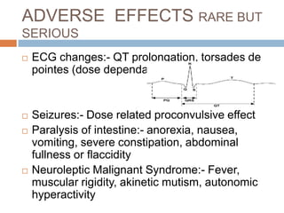 ADVERSE EFFECTS RARE BUT
SERIOUS
   ECG changes:- QT prolongation, torsades de
    pointes (dose dependant)


   Seizures:- Dose related proconvulsive effect
   Paralysis of intestine:- anorexia, nausea,
    vomiting, severe constipation, abdominal
    fullness or flaccidity
   Neuroleptic Malignant Syndrome:- Fever,
    muscular rigidity, akinetic mutism, autonomic
    hyperactivity
 