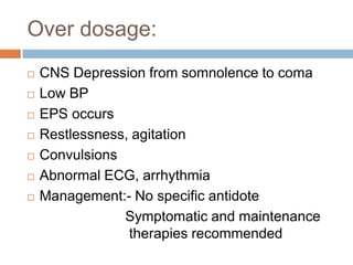 Over dosage:
   CNS Depression from somnolence to coma
   Low BP
   EPS occurs
   Restlessness, agitation
   Convulsions
   Abnormal ECG, arrhythmia
   Management:- No specific antidote
                Symptomatic and maintenance
                 therapies recommended
 