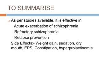 TO SUMMARISE
   As per studies available, it is effective in
     Acute exacerbation of schizophrenia
      Refractory schizophrenia
      Relapse prevention
    Side Effects:- Weight gain, sedation, dry
    mouth, EPS, Constipation, hyperprolactinemia
 
