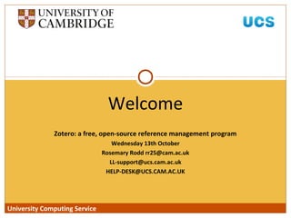 University Computing Service
Zotero: a free, open-source reference management program
Wednesday 13th October
Rosemary Rodd rr25@cam.ac.uk
LL-support@ucs.cam.ac.uk
HELP-DESK@UCS.CAM.AC.UK
Welcome
University Computing Service
 