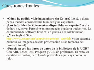 Cuestiones finales ¿Cómo he podido vivir hasta ahora sin Zotero?  Lo sé, a duras penas. Puedes considerarme tu nuevo guía espiritual... ¿Los tutoriales de Zotero están disponibles en español?  A día de hoy no,  sorry . Pero si te animas puedes ayudar a traducirlos. La comunidad de software libre existe gracias a la colaboración.   ¿Y en inglés?  Sí, en   http://www.zotero.org/support/screencast_tutorials  y son bastante buenos (las imágenes de esta presentación están tomadas del primer tutorial) ¿Funciona con las bases de datos de la biblioteca de la UGR?  Con ABI, EbscoHost, Proquest y JCR sin problemas. El resto, es cuestión de probar, pero lo más probable es que vaya como un reloj.  