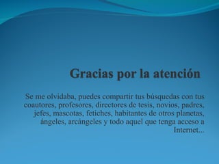Se me olvidaba, puedes compartir tus búsquedas con tus coautores, profesores, directores de tesis, novios, padres, jefes, mascotas, fetiches, habitantes de otros planetas, ángeles, arcángeles y todo aquel que tenga acceso a Internet... 
