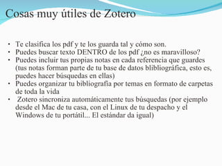Cosas muy útiles de Zotero Te clasifica los pdf y te los guarda tal y cómo son. Puedes buscar texto DENTRO de los pdf ¿no es maravilloso? Puedes incluir tus propias notas en cada referencia que guardes (tus notas forman parte de tu base de datos blibliográfica, esto es, puedes hacer búsquedas en ellas) Puedes organizar tu bibliografía por temas en formato de carpetas de toda la vida   Zotero sincroniza automáticamente tus búsquedas (por ejemplo desde el Mac de tu casa, con el Linux de tu despacho y el Windows de tu portátil... El estándar da igual)  