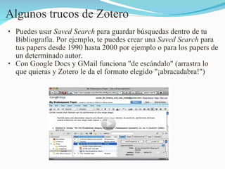 Algunos trucos de Zotero Puedes usar  Saved Search  para guardar búsquedas dentro de tu Bibliografía. Por ejemplo, te puedes crear una  Saved Search  para tus papers desde 1990 hasta 2000 por ejemplo o para los papers de un determinado autor. Con Google Docs y GMail funciona "de escándalo" (arrastra lo que quieras y Zotero le da el formato elegido "¡abracadabra!") 