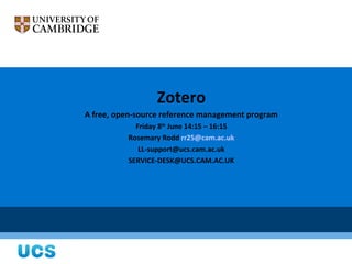Zotero
A free, open-source reference management program
            Friday 8th June 14:15 – 16:15
          Rosemary Rodd rr25@cam.ac.uk
             LL-support@ucs.cam.ac.uk
          SERVICE-DESK@UCS.CAM.AC.UK
 