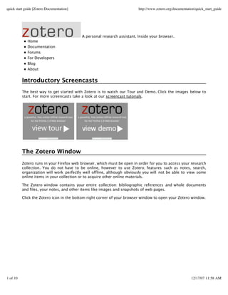 quick start guide [Zotero Documentation]                                  http://www.zotero.org/documentation/quick_start_guide




                                           A personal research assistant. Inside your browser.
             Home
             Documentation
             Forums
             For Developers
             Blog
             About


          Introductory Screencasts
          The best way to get started with Zotero is to watch our Tour and Demo. Click the images below to
          start. For more screencasts take a look at our screencast tutorials.




          The Zotero Window
          Zotero runs in your Firefox web browser, which must be open in order for you to access your research
          collection. You do not have to be online, however to use Zotero; features such as notes, search,
          organization will work perfectly well offline, although obviously you will not be able to view some
          online items in your collection or to acquir