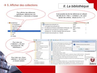  5. Afficher des collections
Pour afficher des références
spécifiques, sélectionnez une
« Collection », c’est-à-dire un
dossier
II. La bibliothèque
Pour créer une
« Collection », clic
droit sur la barre
de « Ma
bibliothèque »;
Il est possible de trier les références en
utilisant les clés de tri « Titre »,
« Créateur », etc. (pour ajouter des
critères, cliquez sur le « + »)
Pour créer une
« Sous-collection »,
clic droit sur un
dossier existant
 