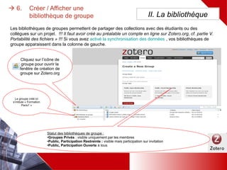 II. La bibliothèque
Les bibliothèques de groupes permettent de partager des collections avec des étudiants ou des collègues sur un
projet. !!! Il faut avoir créé au préalable un compte en ligne sur Zotero.org, cf. partie V. Portabilité des fichiers » !!!
Si vous avez activé la synchronisation des données , vos bibliothèques de groupe apparaissent dans la colonne de
gauche.
Cliquez sur l’icône de
groupe pour ouvrir la
fenêtre de création de
groupe sur Zotero.org
Le groupe créé
ici s’intitule
« Formation
Paris1 »
Statut des bibliothèques de groupe :
– Groupes Privés : visible uniquement par les membres
– Public, Participation Restreinte : visible mais
participation sur invitation
– Public, Participation Ouverte à tous
6. Créer ou afficher une
iothèque de groupe
 