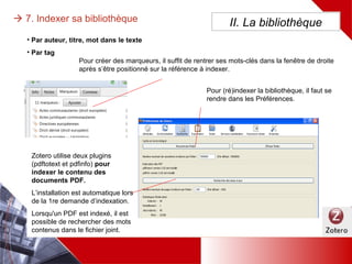  7. Indexer sa bibliothèque
• L’indexation se fait automatiquement sur l’auteur, le titre, des mots dans le texte
• Il est possible de créer manuellement des mots-clés appelés « Marqueurs »
II. La bibliothèque
Pour créer des marqueurs, il
suffit de rentrer ses mots-clés
dans la fenêtre de droite
après s’être positionné sur la
référence à indexer.
Pour (ré)indexer la
bibliothèque, il faut
se rendre dans les
Préférences, menu
Recherche
Zotero utilise deux plugins
(pdftotext et pdfinfo) pour indexer
le contenu des documents PDF.
L’installation est automatique lors
de la 1re demande d’indexation.
Lorsqu'un PDF est indexé, il est
possible de rechercher des mots
contenus dans le fichier joint.
 