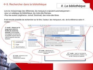  8. Rechercher dans la bibliothèque
II. La bibliothèque
3ème
mode : sélectionner un
marqueur (mot-clé, tag) dans
la Collection
2ème
mode : saisir un mot dans
la fenêtre pour rechercher
« Partout » ou sur les Titres de la
Collection
1er
mode : cliquer sur la
loupe pour ouvrir la
fenêtre de recherche
avancée. Il est possible
d’enregistrer la
recherche, accessible
ensuite dans le volet de
gauche sous les dossiers
Lors du moissonnage des références, les marqueurs s’ajoutent automatiquement :
-pour un catalogue de bibliothèque, les mots-clés Rameau
-Pour les autres (Légifrance, Juricaf, Doctrinal), des mots-clés libres
Il est ensuite possible de rechercher sur le titre, l’auteur, les marqueurs, etc. de la référence selon 4 modes :
4ème
mode : rechercher
sur les Marqueurs de
la Collection/Sous
collection
 