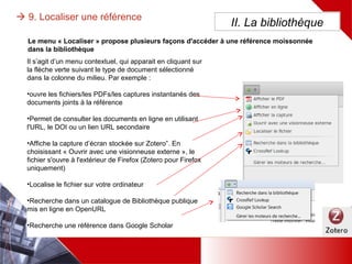  9. Localiser une référence II. La bibliothèque
Il s’agit d’un menu contextuel, qui apparait en cliquant sur la
flèche verte suivant le type de document sélectionné dans la
colonne du milieu. Par exemple :
•ouvre les fichiers/les PDFs/les captures instantanés des
documents joints à la référence
•Permet de consulter les documents en ligne en utilisant l'URL,
le DOI ou un lien URL secondaire
•Affiche la capture d’écran stockée sur Zotero”. En choisissant
« Ouvrir avec une visionneuse externe », le fichier s'ouvre à
l'extérieur de Firefox (Zotero pour Firefox uniquement)
•Localise le fichier sur votre ordinateur
•Recherche dans un catalogue de Bibliothèque publique mis
en ligne en OpenURL
•Recherche une référence dans un moteur spécifique
(CrossRef, Google Scholar…)
Le menu « Localiser » propose plusieurs façons d'accéder à une référence moissonnée dans la
bibliothèque
 