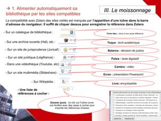 La compatibilité des sites visités est marquée par l’apparition d’une icône à coté du menu Zotero
Il suffit de cliquer dessus pour enregistrer la référence dans Zotero
Dossier jaune : Un clic sur l’icône
ouvre une fenêtre avec des cases
à cocher pour importer les
références choisies
 1. Alimenter automatiquement sa
bibliothèque par les sites compatibles
III. Le moissonnage
Fiche bleu : choix d’une seule
référence
Toque : écrit académique
Balance : décision de justice
- Sur une archive ouverte (Hal), etc :
- Sur un site de jurisprudence (Juricaf) :
- Sur un site juridique (Légifrance) : Palais : texte législatif
- Dans une vidéothèque (Youtube, etc) :
Caméra : vidéo
- Sur un catalogue de bibliothèque :
- Pour une liste de références à cocher :
- Sur un site multimédia (Slideshare) :
Ecran : présentation Powerpoint
Livre: encyclopédie
- Dans une encyclopédie (Wikipedia) :
 