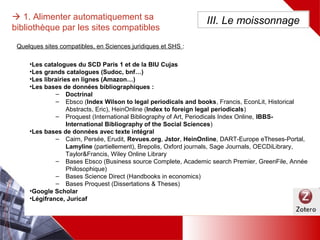 •Les catalogues du SCD Paris 1 et de la BIU Cujas
•Les grands catalogues (Sudoc, bnf…)
•Les librairies en lignes (Amazon…)
•Les bases de données bibliographiques :
– Doctrinal
– Ebsco (Index Wilson to legal periodicals and books, Francis, EconLit, Historical Abstracts, Eric),
HeinOnline (Index to foreign legal periodicals)
– Proquest (International Bibliography of Art, Periodicals Index Online, IBBS-International
Bibliography of the Social Sciences)
•Les bases de données avec texte intégral
– Cairn, Persée, Erudit, Revues.org, Jstor, HeinOnline, DART-Europe eTheses-Portal, Lamyline
(partiellement), Brepolis, Oxford journals, Sage Journals, OECDiLibrary, Taylor&Francis, Wiley
Online Library
– Bases Ebsco (Business source Complete, Academic search Premier, GreenFile, Année
Philosophique)
– Bases Science Direct (Handbooks in economics)
– Bases Proquest (Dissertations & Theses)
•Google Scholar
•Légifrance, Juricaf
 1. Alimenter automatiquement sa
bibliothèque par les sites compatibles
III. Le moissonnage
Quelques sites compatibles, en Sciences juridiques et SHS :
 