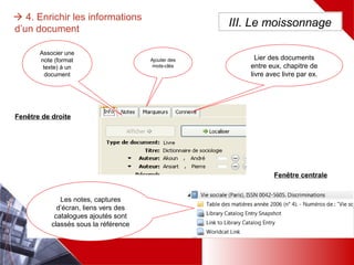  4. Enrichir les informations d’un
document
Associer une
note (format
texte) à un
document
Ajouter des
mots-clés
Lier des documents entre
eux, chapitre de livre avec
livre par ex.
III. Le moissonnage
Les notes, captures d’écran,
liens vers des catalogues
ajoutés sont classés sous la
référence
Fenêtre centrale
Fenêtre de droite
 