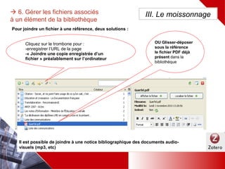  6. Gérer les fichiers associés à un
élément de la bibliothèque
Cliquez sur le trombone pour :
-enregistrer l’URL de la page
-« Joindre une copie enregistrée d’un fichier »
préalablement sur l’ordinateur
Pour joindre un fichier à une référence, deux solutions :
Il est possible de joindre à une notice bibliographique des documents audio-visuels (mp3, etc)
III. Le moissonnage
OU Glisser-déposer
sous la référence
le fichier PDF déjà
présent dans la
bibliothèque
 