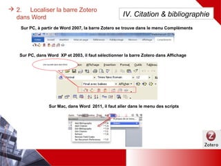 Une nouvelle
barre dans Word
 2. Localiser la barre Zotero dans Word
Sur PC, dans Word 2007, la barre Zotero se trouve dans le menu Compléments (à partir de word 2010, c’est un
menu à part entière)
Sur PC, dans Word XP et 2003, il faut sélectionner la barre Zotero dans Affichage
Sur Mac, dans Word 2011, il faut aller dans le menu des scripts
IV. Citation & bibliographie
 