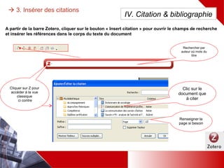 Dans le traitement de texte, pour insérer les références bibliographique dans le corps du texte du document :
 3. Insérer des citations
Dans le champs de recherche simple,
rechercher par auteur où mots du titre
Clic sur le
document à
citer
OU Cliquer sur Z pour accéder au
masque de recherche avancée ci-
dessous
IV. Citation & bibliographie
A partir de la barre Zotero, cliquer sur
le bouton « Insert citation »
 