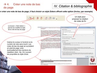 Pour créer une note de bas de page, il faut choisir un style Zotero offrant cette option (Invisu, par exemple)
 4. Créer une note de bas de
page
Un style peut
proposer la création
de notes de fin
Le bouton « Edit
citation » permet de
modifier le style de la
note de bas de page
Insérez le curseur à l’endroit où le
numéro de note sera inscrit. Les
notes de bas de page se succèdent
en pied de page, avec
éventuellement les mentions de
répétition (Ibid.; Op. Cit.) suivant
les propriétés du style choisi
IV. Citation & bibliographie
 