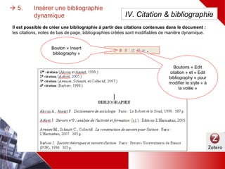  5. Insérer une bibliographie dynamique
Bouton « Insert
bibliography »
IV. Citation & bibliographie
Boutons « Edit
citation » et « Edit
bibliography » pour
modifier le style « à
la volée »
Il est possible de créer une bibliographie à partir des citations contenues dans le document :
les citations, notes de bas de page, bibliographies créées sont modifiables de manière dynamique.
 