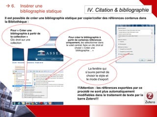  6. Insérer une bibliographie statique
Pour « Créer une
bibliographie à partir de
la collection »
Clic droit sur une
collection
Pour créer la bibliographie à
partir de certaines références
uniquement, les sélectionner
dans le volet central, faire un
clic droit et choisir « Créer une
bibliographie… »
Il est possible de créer une bibliographie statique par copier/coller des références contenus dans la
Bibliothèque :
La fenêtre qui
s’ouvre permet de
choisir le style et le
mode d’export
!!!Attention : les références exportées dans le
traitement de texte par ce procédé ne sont plus
automatiquement modifiables par la barre
Zotero!!!
IV. Citation & bibliographie
 