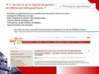 Fonctions supplémentaires (qui conditionnent souvent le choix d’un outil) :
•partage de références en ligne
•texte intégral et la gestion des métadonnées
•capture directe de pages web
•nomadisme, accès mobiles et tablettes
•synchronisation des données
Pour faire un choix, consultez le panorama de ces logiciels sur le site de l’URFIST de Paris
http://urfist.enc.sorbonne.fr/ressources/traitement-de-linformation/panorama-des-logiciels-de-gestion-de-refe
 2. Qu’est ce qu’un logiciel de gestion
de références bibliographiques ?
I. Principes généraux
 