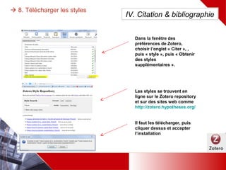  8. Télécharger les styles
Dans la fenêtre des préférences de
Zotero, choisir l’onglet « Citer », ,
puis « style », puis « Obtenir des
styles supplémentaires ».
Les styles se trouvent en ligne sur
le Zotero repository et sur des
sites web comme
http://zotero.hypotheses.org/
Il faut les télécharger, puis cliquer
dessus et accepter l’installation
IV. Citation & bibliographie
 