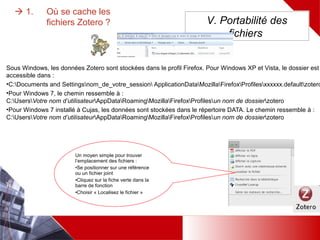  1. Où se cache les fichiers Zotero ?
Sous Windows, les données Zotero sont stockées dans le profil Firefox.
•Pour Windows 7, le chemin ressemble à :
C:UsersVotre nom d’utilisateurAppDataRoamingMozillaFirefoxProfilesun nom de dossierzotero
•Pour Windows 7 installé à Cujas, les données sont stockées dans le répertoire DATA. Le chemin ressemble à :
C:UsersVotre nom d’utilisateurAppDataRoamingMozillaFirefoxProfilesun nom de dossierzotero
V. Portabilité des
fichiers
Un moyen simple pour trouver
l’emplacement des fichiers :
•Se positionner sur une
référence ou un fichier joint
•Cliquez sur la fiche verte dans la
barre de fonction
•Choisir « Localisez le fichier »
 