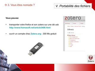  3. Vous êtes nomade ?
Vous pouvez soit :
• transporter
Firefox et Zotero
sur une clé usb
http://www.fra
masoft.net/articl
e3406.html
• ouvrir un compte
chez Zotero.org :
300 Mo gratuit
V. Portabilité des fichiers
 