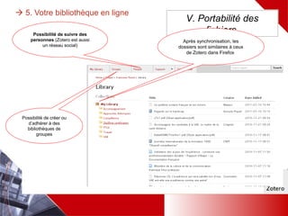  5. Votre bibliothèque en ligne
V. Portabilité des
fichiers
Après synchronisation,
les dossiers sont
similaires à ceux de
Zotero dans Firefox
Possibilité de créer
ou d’adhérer à des
bibliothèques de
groupes
Possibilité de suivre des
personnes (Zotero est
aussi un réseau social)
 