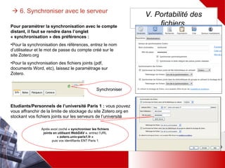  6. Synchroniser avec le serveur V. Portabilité des
fichiers
Synchroniser
Pour paramétrer la synchronisation avec le compte distant,
il faut se rendre dans l’onglet « synchronisation » des
préférences :
•Pour la synchronisation des références, entrez le nom
d’utilisateur et le mot de passe du compte créé sur le site
Zotero.org
•Pour la synchronisation des fichiers joints (pdf, documents
Word, etc), laissez le paramétrage sur Zotero.
Etudiants/Personnels de l’université Paris 1 : vous pouvez
vous affranchir de la limite de stockage du site Zotero.org en
stockant vos fichiers joints sur les serveurs de l’université
Après avoir coché « synchroniser les
fichiers joints en utilisant WebDAV »,
entrez l’URL « zotero.univ-paris1.fr »
puis vos identifiants ENT Paris 1.
 