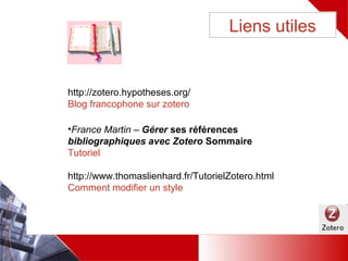 http://zotero.hypotheses.org/
Blog francophone sur zotero
•France Martin – Gérer ses références
bibliographiques avec Zotero Sommaire
Tutoriel
http://www.thomaslienhard.fr/TutorielZotero.html
Comment modifier un style
Liens utiles
 