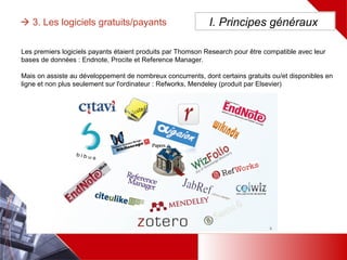 Les premiers logiciels payants étaient produits par Thomson Research pour être compatible avec leur bases de
données : Endnote, Procite et Reference Manager.
Mais on assiste au développement de nombreux concurrents, dont certains gratuits ou/et disponibles en ligne et
non plus seulement sur l'ordinateur : Refworks, Mendeley (produit par Elsevier)
 3. Les logiciels gratuits/payants I. Principes généraux
 