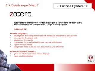  5. Qu’est-ce que Zotero ?
Dans le navigateur :
• sauvegarder automatiquement les informations de description d’un document
• sauvegarder des pages web
• stocker des documents
• classer ses documents et références dans sa bibliothèque
• taguer ses documents
• rédiger des notes et les lier à un document ou une référence
Dans un traitement de texte :
• gérer ses citations et notes de bas de page
• créer une bibliographie
I. Principes généraux
Zotero est une extension de Firefox pilotée par le Centre pour l'Histoire et les Nouveaux médias de
l'Université de George Mason (Virginie) qui permet de :
 